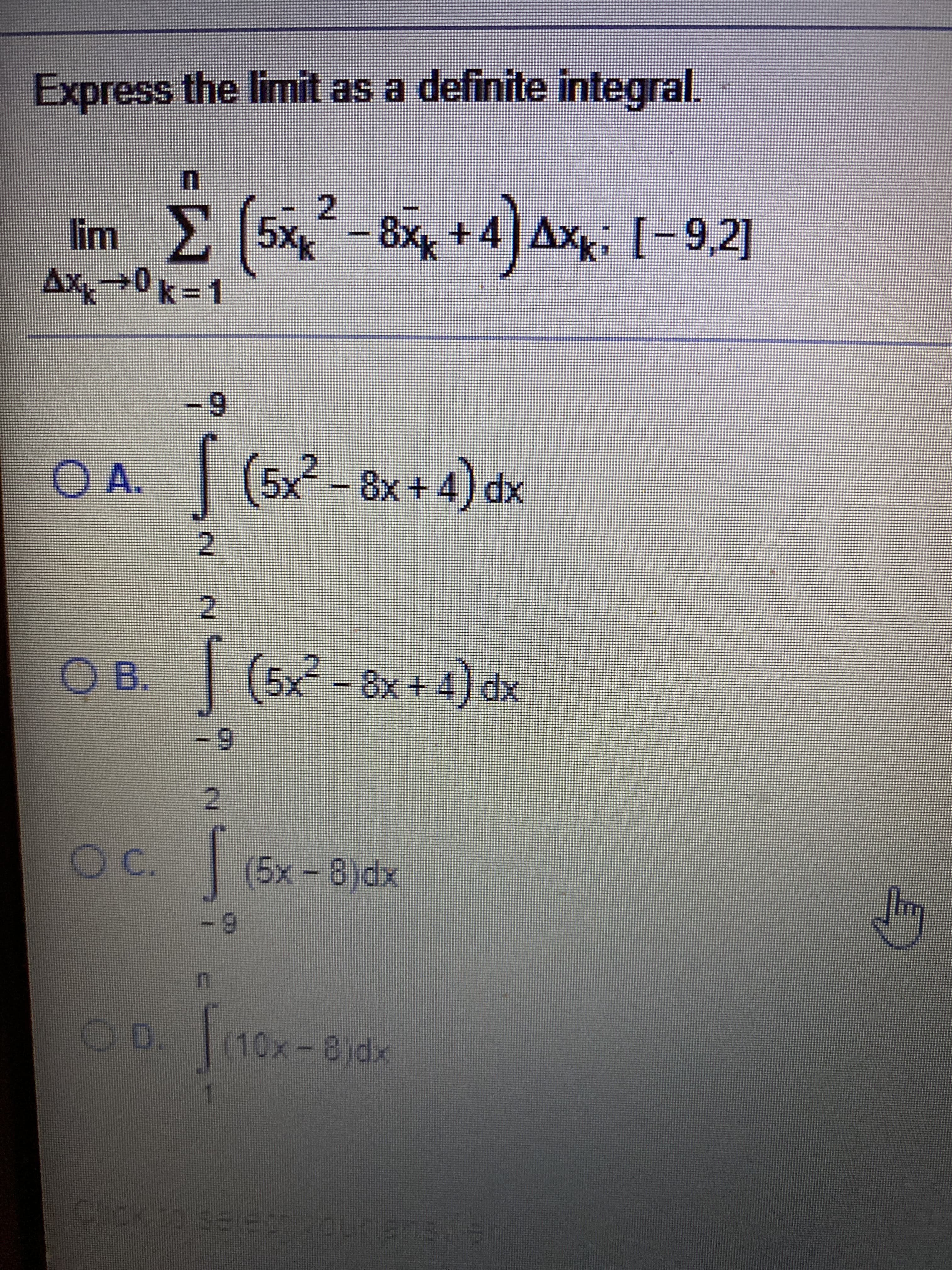 **Express the limit as a definite integral.**

\[ \lim_{{\Delta x_k \to 0}} \sum_{k=1}^{n} \left(5x_k^2 - 8x_k + 4\right) \Delta x_k; \quad [-9, 2] \]

### Options:
- **A.** 
  \[
  \int_2^{-9} (5x^2 - 8x + 4) \, dx
  \]
- **B.** 
  \[
  \int_{-9}^{2} (5x^2 - 8x + 4) \, dx
  \]
- **C.** 
  \[
  \int_{-9}^{2} (5x - 8) \, dx
  \]
- **D.** 
  \[
  \int_{1}^{n} (10x - 8) \, dx
  \]

Please select the correct answer from the given options.

Note: To express the limit of a sum as a definite integral, match the function inside the sum and the limits of integration to those of the given interval.