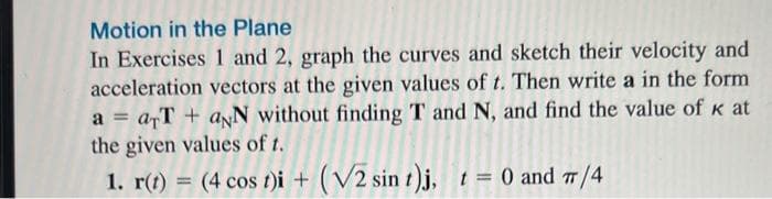 Motion in the Plane
In Exercises 1 and 2, graph the curves and sketch their velocity and
acceleration vectors at the given values of t. Then write a in the form
a = arT+ aNN without finding T and N, and find the value of k at
the given values of t.
1. r(t) = (4 cos t)i + (V2 sin t)j, t = 0 and 7/4