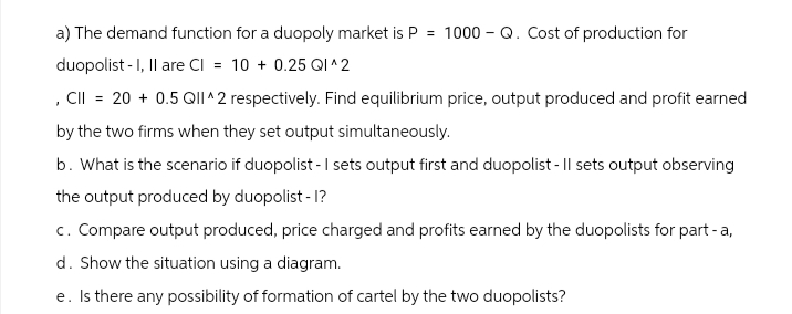 a) The demand function for a duopoly market is P = 1000 - Q. Cost of production for
duopolist - I, II are CI = 10 +0.25 QI^2
, CII = 20 + 0.5 QII^2 respectively. Find equilibrium price, output produced and profit earned
by the two firms when they set output simultaneously.
b. What is the scenario if duopolist - I sets output first and duopolist - Il sets output observing
the output produced by duopolist - I?
c. Compare output produced, price charged and profits earned by the duopolists for part-a,
d. Show the situation using a diagram.
e. Is there any possibility of formation of cartel by the two duopolists?