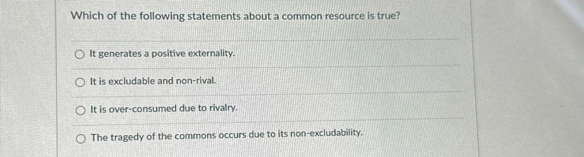 Which of the following statements about a common resource is true?
O It generates a positive externality.
O It is excludable and non-rival.
It is over-consumed due to rivalry.
O The tragedy of the commons occurs due to its non-excludability.