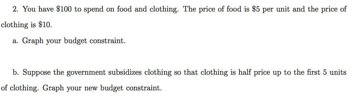 2. You have $100 to spend on food and clothing. The price of food is $5 per unit and the price of
clothing is $10.
a. Graph your budget constraint.
b. Suppose the government subsidizes clothing so that clothing is half price up to the first 5 units
of clothing. Graph your new budget constraint.