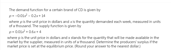 The demand function for a certain brand of CD is given by
p = -0.01x2 -0.2x+14
where p is the unit price in dollars and x is the quantity demanded each week, measured in units
of a thousand. The supply function is given by
p = 0.01x² + 0.6x+4
where p is the unit price in dollars and x stands for the quantity that will be made available in the
market by the supplier, measured in units of a thousand. Determine the producers' surplus if the
market price is set at the equilibrium price. (Round your answer to the nearest dollar.)