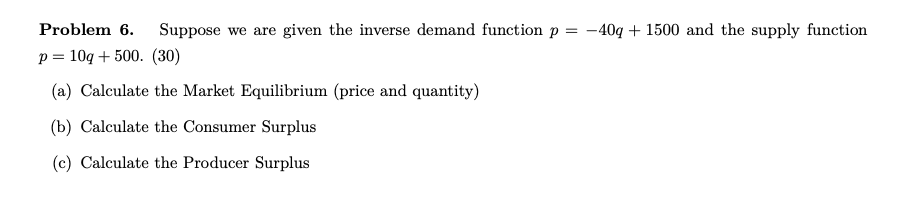 Problem 6. Suppose we are given the inverse demand function p
p 10q500. (30)
(a) Calculate the Market Equilibrium (price and quantity)
(b) Calculate the Consumer Surplus
(c) Calculate the Producer Surplus
= -40q+1500 and the supply function