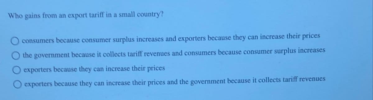 Who gains from an export tariff in a small country?
consumers because consumer surplus increases and exporters because they can increase their prices
the government because it collects tariff revenues and consumers because consumer surplus increases
exporters because they can increase their prices
exporters because they can increase their prices and the government because it collects tariff revenues