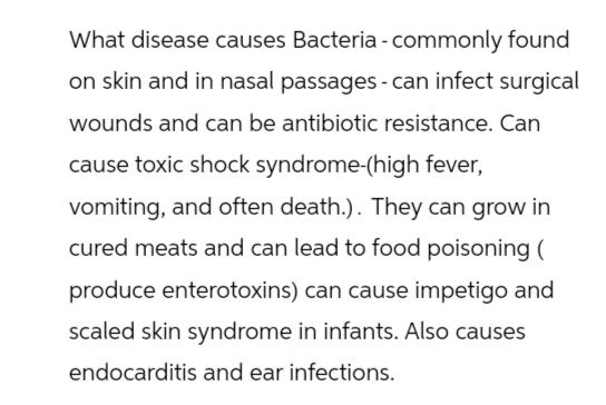 What disease causes Bacteria - commonly found
on skin and in nasal passages - can infect surgical
wounds and can be antibiotic resistance. Can
cause toxic shock syndrome-(high fever,
vomiting, and often death.). They can grow in
cured meats and can lead to food poisoning (
produce enterotoxins) can cause impetigo and
scaled skin syndrome in infants. Also causes
endocarditis and ear infections.