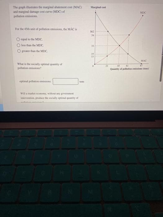 The graph illustrates the marginal abatement cost (MAC)
and marginal damage cost curve (MDC) of
pollution emissions.
For the 45th unit of pollution emissions, the MAC is
O equal to the MDC.
less than the MDC.
O greater than the MDC.
Marginal cost
MDC
$62
54
35
19
22
15
What is the socially optimal quantity of
pollution emissions?
0
optimal pollution emissions:
Will a market economy, without any government
intervention, produce the socially optimal quantity of
N
tons
45
61
MAC
87
Quantity of pollution emissions (tons)