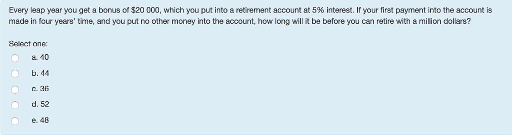 Every leap year you get a bonus of $20 000, which you put into a retirement account at 5% interest. If your first payment into the account is
made in four years' time, and you put no other money into the account, how long will it be before you can retire with a million dollars?
Select one:
a. 40
b. 44
c. 36
d. 52
e. 48