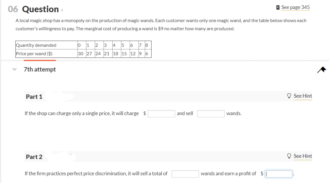 06 Question
See page 345
A local magic shop has a monopoly on the production of magic wands. Each customer wants only one magic wand, and the table below shows each
customer's willingness to pay. The marginal cost of producing a wand is $9 no matter how many are produced.
Quantity demanded
012345678
Price per wand ($)
30 27 24 21 18 15 12 96
7th attempt
Part 1
If the shop can charge only a single price, it will charge $
and sell
wands.
Part 2
If the firm practices perfect price discrimination, it will sell a total of
wands and earn a profit of $ |
See Hint
See Hint