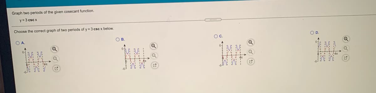 Graph two periods of the given cosecant function.
y = 3 csc x
Choose the correct graph of two periods of y = 3 csc x below.
OB
Oc.
OD.
:--
--..
-
S---
---S
