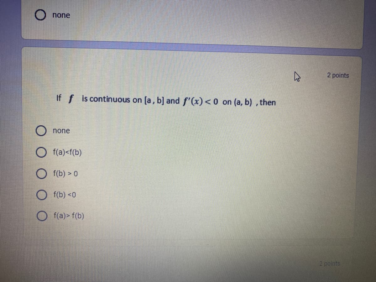 none
2 points
If f is continuous on [a, b] and f'(x)<0 on (a, b) , then
O none
f(a)<f(b)
O f(b) > 0
f(b) <0
O (a)> f(b)
2 points
