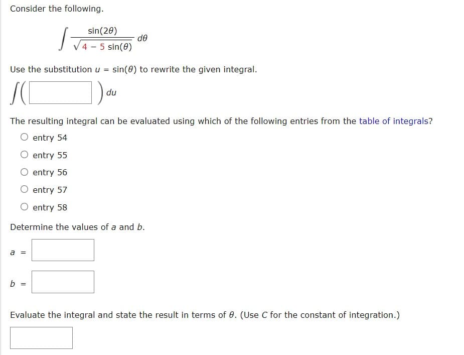 **Consider the following.**

\[ \int \frac{\sin(2\theta)}{\sqrt{4 - 5 \sin(\theta)}} \, d\theta \]

**Use the substitution \( u = \sin(\theta) \) to rewrite the given integral.**

\[ \int \left( \text{(expression involving } u \text{)} \right) \, du \]

**The resulting integral can be evaluated using which of the following entries from the table of integrals?**

- [ ] entry 54
- [ ] entry 55
- [ ] entry 56
- [ ] entry 57
- [ ] entry 58

**Determine the values of \( a \) and \( b \).**

\[ a = \underline{\hspace{2cm}} \]

\[ b = \underline{\hspace{2cm}} \]

**Evaluate the integral and state the result in terms of \( \theta \). (Use \( C \) for the constant of integration.)**

\[ \underline{\hspace{12cm}} \]