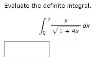---
### Evaluating the Definite Integral

**Problem Statement:**

Evaluate the definite integral:

\[ 
\int_{0}^{2} \frac{x}{\sqrt{1 + 4x}} \, dx 
\]

**Instructions:**

To solve this definite integral, we need to integrate the function \( \frac{x}{\sqrt{1 + 4x}} \) with respect to \( x \) over the interval from 0 to 2.

**Step-by-Step Solution:**

1. **Substitution Method:**
   - Let \( u = 1 + 4x \).
   - Then, differentiate \( u \) with respect to \( x \):
     \[ \frac{du}{dx} = 4 \quad \Rightarrow \quad dx = \frac{du}{4} \]

2. **Change the Limits of Integration:**
   - When \( x = 0 \), \( u = 1 \).
   - When \( x = 2 \), \( u = 1 + 4(2) = 9 \).

3. **Rewrite the Integral in terms of \( u \):**
   \[
   \int_{1}^{9} \frac{u - 1}{4\sqrt{u}} \, du 
   \]
   - Simplify the integrand:
   \[
   \frac{1}{4} \int_{1}^{9} \left( \frac{u}{\sqrt{u}} - \frac{1}{\sqrt{u}} \right) du = \frac{1}{4} \int_{1}^{9} \left( u^{1/2} - u^{-1/2} \right) du 
   \]

4. **Integrate:**
   \[
   \frac{1}{4} \left[ \frac{2}{3} u^{3/2} - 2u^{1/2} \right]_{1}^{9}
   \]
   - Find the antiderivative:
   \[
   \frac{1}{4} \left[ \frac{2}{3} u^{3/2} - 2u^{1/2} \right]
   \]

5. **Evaluate the Definite Integral:**
   - Apply the limits of integration:
   \[
   \frac{1}{4} \left\