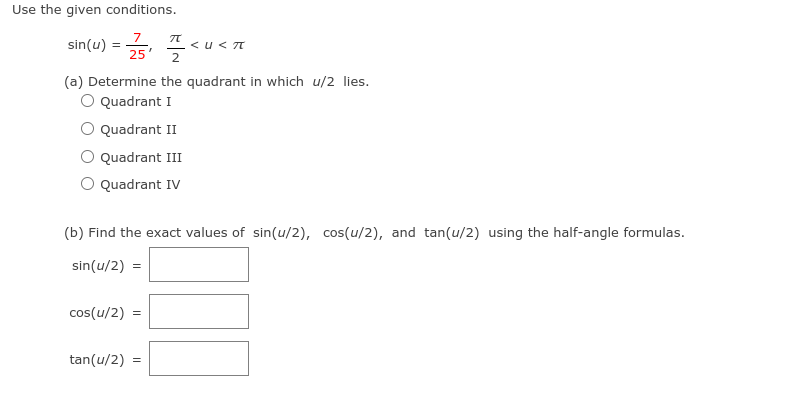 **Trigonometric Half-Angle Formulas Exercise**

Use the given conditions.

\[ \sin(u) = \frac{7}{25}, \quad \frac{\pi}{2} < u < \pi \]

**(a) Determine the quadrant in which \( u/2 \) lies.**

- [ ] Quadrant I
- [ ] Quadrant II
- [ ] Quadrant III
- [ ] Quadrant IV

**(b) Find the exact values of \( \sin(u/2) \), \( \cos(u/2) \), and \( \tan(u/2) \) using the half-angle formulas.**

\[ \sin(u/2) = \_\_\_\_\_\_ \]

\[ \cos(u/2) = \_\_\_\_\_\_ \]

\[ \tan(u/2) = \_\_\_\_\_\_ \]

---

**Explanation for Educators:**

This exercise involves applying half-angle identities in trigonometry. Here, the value of \( \sin(u) \) is given and it is specified that \( u \) is between \( \frac{\pi}{2} \) and \( \pi \). Students need to determine the quadrant where \( u/2 \) lies and then find the exact trigonometric values for \( \sin(u/2) \), \( \cos(u/2) \), and \( \tan(u/2) \).

**Half-Angle Formulas:**
\[ \sin\left(\frac{u}{2}\right) = \pm \sqrt{\frac{1 - \cos(u)}{2}} \]
\[ \cos\left(\frac{u}{2}\right) = \pm \sqrt{\frac{1 + \cos(u)}{2}} \]
\[ \tan\left(\frac{u}{2}\right) = \pm \sqrt{\frac{1 - \cos(u)}{1 + \cos(u)}} \]

The signs depend on the quadrant in which \( u/2 \) is located.