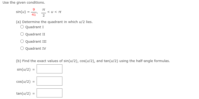 Use the given conditions.
sin(u)
<u< T
41
2
(a) Determine the quadrant in which u/2 lies.
Quadrant I
Quadrant II
Quadrant III
O Quadrant IV
(b) Find the exact values of sin(u/2), cos(u/2), and tan(u/2) using the half-angle formulas.
sin(u/2) =
cos(u/2) =
tan(u/2) =
