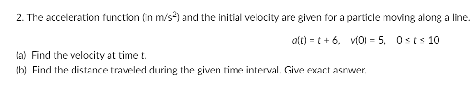 2. The acceleration function (in m/s?) and the initial velocity are given for a particle moving along a line.
a(t) = t + 6, v(0) = 5, 0 st< 10
(a) Find the velocity at time t.
(b) Find the distance traveled during the given time interval. Give exact asnwer.
