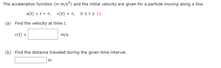 The acceleration function (in m/s?) and the initial velocity are given for a particle moving along a line.
a(t) = t + 4, v(0) = 4, osts 11
(a) Find the velocity at time t.
v(t) =
m/s
(b) Find the distance traveled during the given time interval.
m

