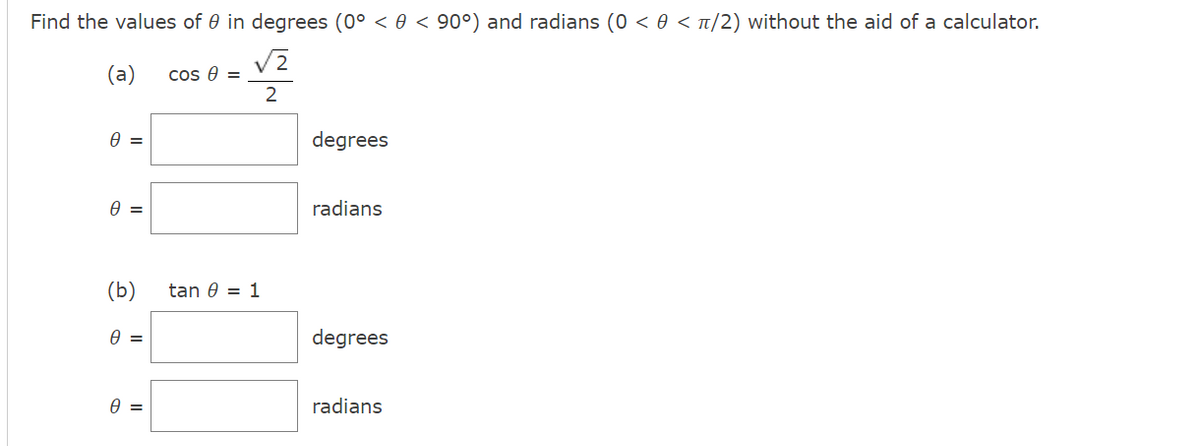 Find the values of 0 in degrees (0° < 0 < 90°) and radians (0 < 0 < t/2) without the aid of a calculator.
(a)
V2
cos e =
2
degrees
A =
radians
(b)
tan 0 = 1
degrees
radians
