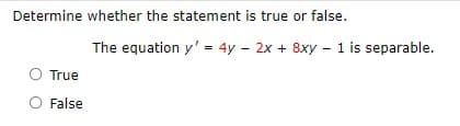 ### Determine Whether the Statement is True or False
Consider the following statement and determine if it is true or false:

**Statement:**
"The equation \( y' = 4y - 2x + 8xy - 1 \) is separable."

**Options:**
- True
- False

In a separable differential equation, it is possible to separate the variables \( x \) and \( y \) on opposite sides of the equation. This means the equation can be written in the form:
\[ g(y) \, dy = h(x) \, dx \]

Carefully analyze the given equation to see if it can be rewritten in such a form. Select "True" if it can be separated or "False" if it cannot.

**Note:** There are no graphs or diagrams associated with this content.