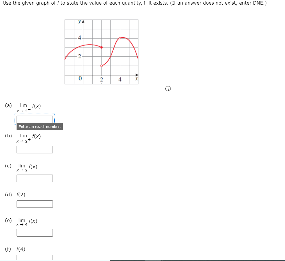 Use the given graph of f to state the value of each quantity, if it exists. (If an answer does not exist, enter DNE.)
YA
2
(a)
lim f(x)
x- 2-
Enter an exact number.
(b)
lim
(c) lim f(x)
x + 2
(d) f(2)
(e)
lim f(x)
4
(f) f(4)
