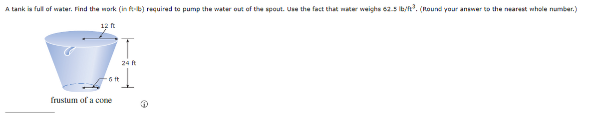 A tank is full of water. Find the work (in ft-Ib) required to pump the water out of the spout. Use the fact that water weighs 62.5 Ib/ft. (Round your answer to the nearest whole number.)
12 ft
24 ft
6 ft
frustum of a cone
