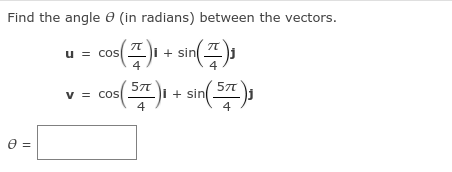 **Finding the Angle Between Two Vectors**

Given the vectors:

\[ \mathbf{u} = \cos\left(\frac{\pi}{4}\right) \mathbf{i} + \sin\left(\frac{\pi}{4}\right) \mathbf{j} \]

\[ \mathbf{v} = \cos\left(\frac{5\pi}{4}\right) \mathbf{i} + \sin\left(\frac{5\pi}{4}\right) \mathbf{j} \]

We aim to find the angle \(\theta\) (in radians) between them.

**Step-by-Step Solution:**

1. **Identify Components of the Vectors:**

   For vector \(\mathbf{u}\):
   \[ u_i = \cos\left(\frac{\pi}{4}\right) \]
   \[ u_j = \sin\left(\frac{\pi}{4}\right) \]

   For vector \(\mathbf{v}\):
   \[ v_i = \cos\left( \frac{5\pi}{4} \right) \]
   \[ v_j = \sin\left( \frac{5\pi}{4} \right) \]

2. **Calculate the Dot Product of \(\mathbf{u}\) and \(\mathbf{v}\):**
   \[ \mathbf{u} \cdot \mathbf{v} = \cos\left(\frac{\pi}{4}\right) \cos\left(\frac{5\pi}{4}\right) + \sin\left(\frac{\pi}{4}\right) \sin\left(\frac{5\pi}{4}\right) \]

3. **Calculate Magnitudes of \(\mathbf{u}\) and \(\mathbf{v}\):**

   Magnitude of \(\mathbf{u}\):
   \[ |\mathbf{u}| = \sqrt{ \cos^2\left(\frac{\pi}{4}\right) + \sin^2\left(\frac{\pi}{4}\right) } \]

   Magnitude of \(\mathbf{v}\):
   \[ |\mathbf{v}| = \sqrt{ \cos^2\left(\frac{5\pi}{4}\right) + \sin^2\left(\frac{5\pi}{4}\right) } \]

4. **Use