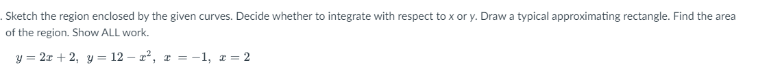 . Sketch the region enclosed by the given curves. Decide whether to integrate with respect to x or y. Draw a typical approximating rectangle. Find the area
of the region. Show ALL work.
y = 2x + 2, y = 12 – x2, a = -1, x = 2
