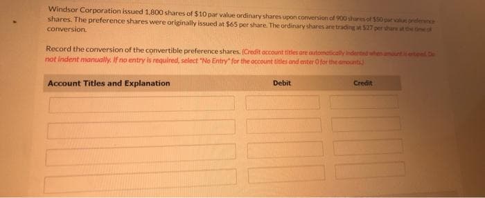 Windsor Corporation issued 1.800 shares of $10 par value ordinary shares upon conversion of 900 shares of $50 par value preference
shares. The preference shares were originally issued at $65 per share. The ordinary shares are trading at 527 per share at the time of
conversion.
Record the conversion of the convertible preference shares. (Credit account titles are automatically indented when amounts entered De
not indent manually. If no entry is required, select "No Entry" for the account titles and enter O for the amounts
Account Titles and Explanation
Debit
Credit