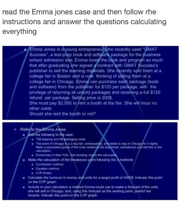 read the Emma jones case and then follow rhe
instructions and answer the questions calculating
everything
Emma Jones is a young entrepreneur who recently used "GMAT
Success", a test-prep book and software package for the business
school admission test. Emma loved the book and program so much
that after graduating she signed a contract with GMAT Success's
publisher to sell the learning materials. She recently sold them at a
college fair in Boston and is now thinking of selling them at a
college fair in Chicago. Emma can purchase each package (book
and software) from the publisher for $120 per package, with the
privilege of returning all unsold packages and receiving a full $120
refund per package. Selling price is 200$.
She must pay $2,000 to rent a booth at the fair. She will incur no
other costs.
Should she rent the booth or not?
Refer to the Emma Jones
■ Add the following to the case:
105 shipping and 5$ packaging costs;
The event in Chicago is a 2-day fair, consequently, she needs to stay in Chicago for 3 nights.
Make a (educated) guess of the costs related to the stay (hotel, subsidence) and add this to the
calculation;
Emma lives in New York. Add traveling cost to the calculation
Make the calculation of the Breakeven point following the 3 methods
Contribution method;
. Equation method;
CVP-Graph.
Calculate the turnover in money and units for a target profit of 4000$. Indicate this point
on the CVP graph.
■ Include in your calculation a method Emma could use to make a forecast of the units
she will sell in Chicago, and, using this forecast as the working point, predict her
income. Indicate this point on the CVP graph.