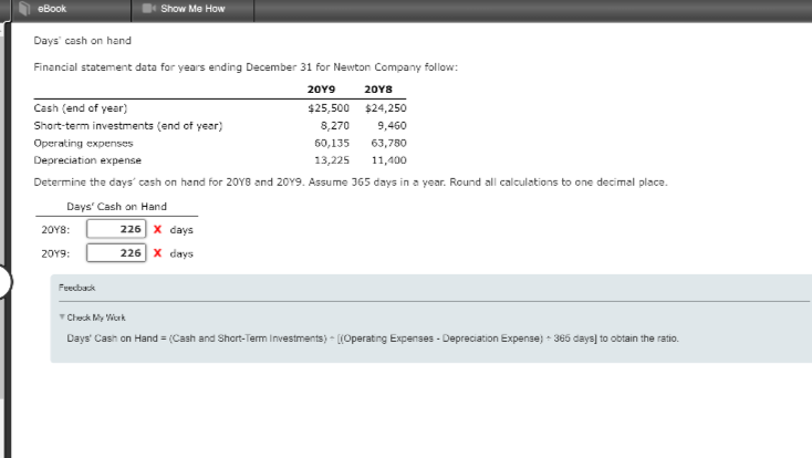 eBook
Days' cash on hand
Financial statement data for years ending December 31 for Newton Company follow:
20Y9
$25,500
8,270
60,135
20Y8
Cash (end of year)
$24,250
Short-term investments (end of year)
9,460
Operating expenses
63,780
Depreciation expense
13,225 11,400
Determine the days' cash on hand for 2018 and 2019. Assume 365 days in a year. Round all calculations to one decimal place.
Days' Cash on Hand
226 X days
226 X days
20Y8:
20Y9:
Show Me How
Feedback
Check My Work
Days' Cash on Hand = (Cash and Short-Term Investments) ((Operating Expenses-Depreciation Expense) + 365 days] to obtain the ratio.