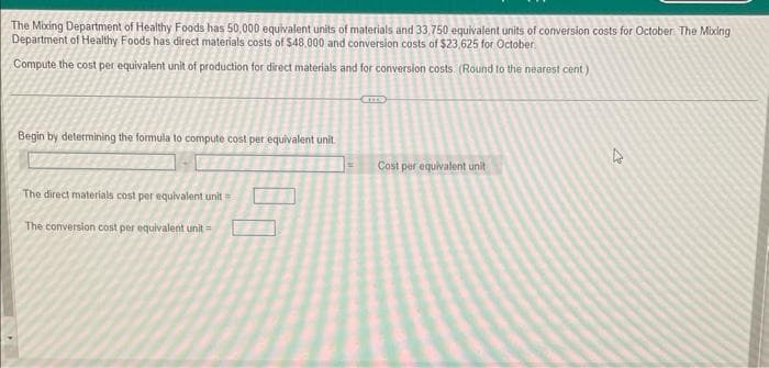 The Mixing Department of Healthy Foods has 50,000 equivalent units of materials and 33,750 equivalent units of conversion costs for October. The Mixing
Department of Healthy Foods has direct materials costs of $48,000 and conversion costs of $23,625 for October
Compute the cost per equivalent unit of production for direct materials and for conversion costs. (Round to the nearest cent)
Begin by determining the formula to compute cost per equivalent unit
The direct materials cost per equivalent unit
The conversion cost per equivalent unit =
ETTS
Cost per equivalent unit
A