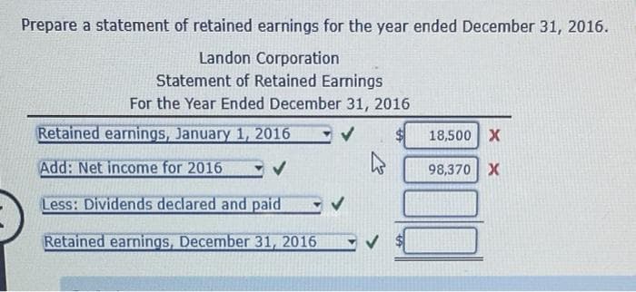 Prepare a statement of retained earnings for the year ended December 31, 2016.
Landon Corporation
Statement of Retained Earnings
For the Year Ended December 31, 2016
Retained earnings, January 1, 2016
Add: Net income for 2016
Less: Dividends declared and paid
Retained earnings, December 31, 2016
18,500 X
98,370 X