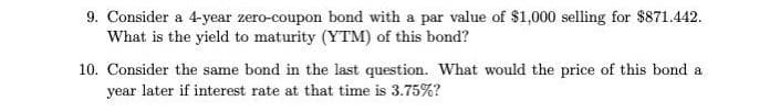 9. Consider a 4-year zero-coupon bond with a par value of $1,000 selling for $871.442.
What is the yield to maturity (YTM) of this bond?
10. Consider the same bond in the last question. What would the price of this bond a
year later if interest rate at that time is 3.75%?