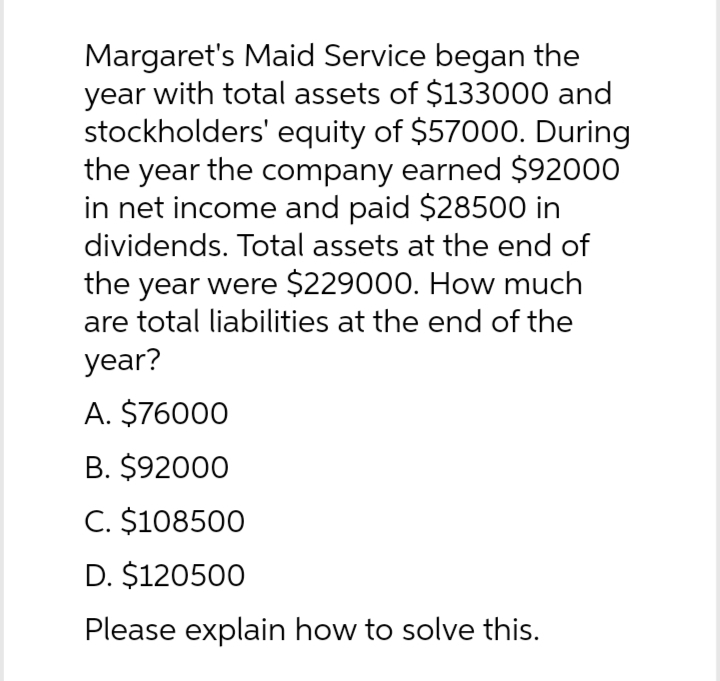 Margaret's Maid Service began the
year with total assets of $133000 and
stockholders' equity of $57000. During
the year the company earned $92000
in net income and paid $28500 in
dividends. Total assets at the end of
the year were $229000. How much
are total liabilities at the end of the
year?
A. $76000
B. $92000
C. $108500
D. $120500
Please explain how to solve this.