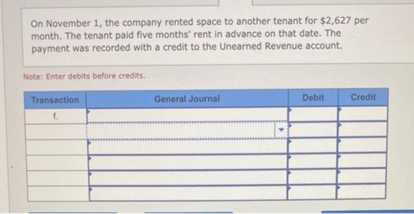 On November 1, the company rented space to another tenant for $2,627 per
month. The tenant paid five months' rent in advance on that date. The
payment was recorded with a credit to the Unearned Revenue account.
Note: Enter debits before credits.
Transaction
f.
General Journal
Debit
Credit