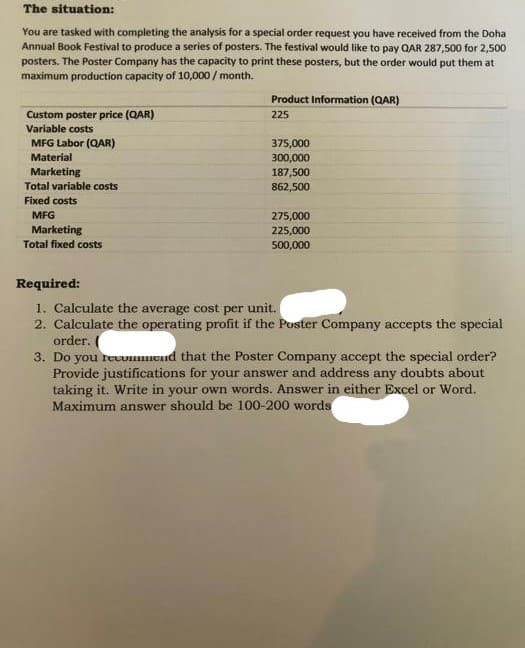 The situation:
You are tasked with completing the analysis for a special order request you have received from the Doha
Annual Book Festival to produce a series of posters. The festival would like to pay QAR 287,500 for 2,500
posters. The Poster Company has the capacity to print these posters, but the order would put them at
maximum production capacity of 10,000/month.
Custom poster price (QAR)
Variable costs
MFG Labor (QAR)
Material
Marketing
Total variable costs
Fixed costs
MFG
Marketing
Total fixed costs
Product Information (QAR)
225
375,000
300,000
187,500
862,500
275,000
225,000
500,000
Required:
1. Calculate the average cost per unit.
2. Calculate the operating profit if the Poster Company accepts the special
order.
3. Do you recommend that the Poster Company accept the special order?
Provide justifications for your answer and address any doubts about
taking it. Write in your own words. Answer in either Excel or Word.
Maximum answer should be 100-200 words