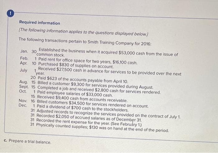 !
Required information
[The following information applies to the questions displayed below.]
The following transactions pertain to Smith Training Company for 2016:
Established the business when it acquired $53,000 cash from the issue of
common stock.
Jan. 30
Feb. 1 Paid rent for office space for two years, $16,100 cash.
Apr. 10 Purchased $830 of supplies on account.
July
Received $27,500 cash in advance for services to be provided over the next
year.
20 Paid $623 of the accounts payable from April 10.
Aug. 15 Billed a customer $9,300 for services provided during August.
Sept. 15 Completed a job and received $2,800 cash for services rendered.
Oct.
1 Paid employee salaries of $33,000 cash..
15 Received $9,400 cash from accounts receivable.
Nov. 16 Billed customers $34,500 for services rendered on account.
Dec.
1 Paid a dividend of $700 cash to the stockholders.
31 Adjusted records to recognize the services provided on the contract of July 1.
31 Recorded $2,050 of accrued salaries as of December 31.
31 Recorded the rent expense for the year. (See February 1.)
31 Physically counted supplies; $130 was on hand at the end of the period.
c. Prepare a trial balance.