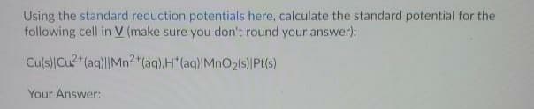 Using the standard reduction potentials here, calculate the standard potential for the
following cell in V (make sure you don't round your answer):
Culs)Cu2"(aq)||Mn2 (aq).H"(aq)|MnO2(s)Pt(s)
Your Answer:
