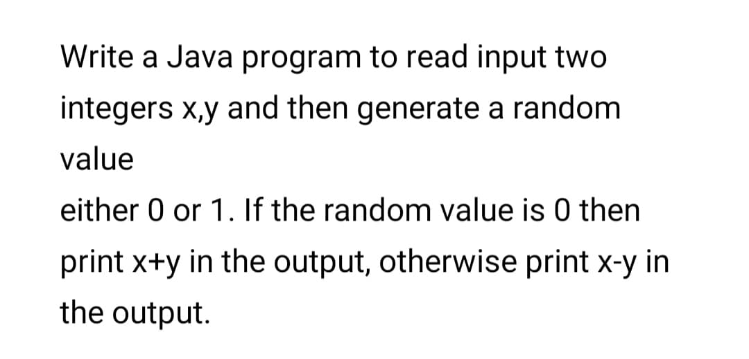 Write a Java program to read input two
integers x,y and then generate a random
value
either 0 or 1. If the random value is 0 then
print x+y in the output, otherwise print x-y in
the output.
