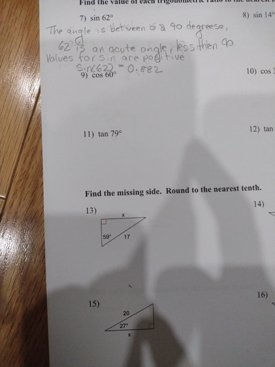 Find the valué ôf
7) sin 62°
8) sin 14°
The angle is betiveen o& 90 degreese,
62 3 an acute angle, less then o
Values forsin are pogitive
Sinc622-0.882
9) cos 60°
10) cos 3
11) tan 79°
12) tan
Find the missing side. Round to the nearest tenth.
13)
14)
59°
17
16)
15)
20
27°
