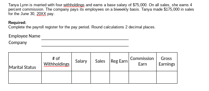 Tanya Lynn is married with four withholdings and earns a base salary of $75,000. On all sales, she earns 4
percent commission. The company pays its employees on a biweekly basis. Tanya made $175,000 in sales
for the June 30, 20XX pay.
Required:
Complete the payroll register for the pay period. Round calculations 2 decimal places.
Employee Name
Company
# of
Withholdings
Commission
Gross
Salary
Sales Reg Earn
Earn
Earnings
Marital Status
