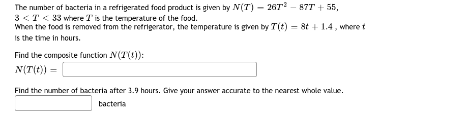 The number of bacteria in a refrigerated food product is given by N(T) = 26T² – 87T + 55,
3 <T < 33 where T is the temperature of the food.
When the food is removed from the refrigerator, the temperature is given by T(t) = 8t + 1.4 , where t
is the time in hours.
Find the composite function N(T(t)):
N(T(t)) =
Find the number of bacteria after 3.9 hours. Give your answer accurate to the nearest whole value.
bacteria
