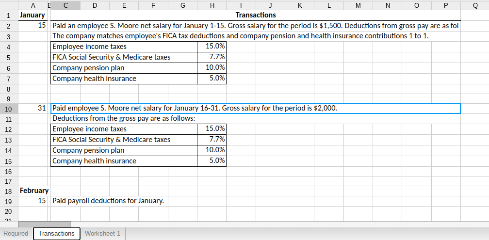 E
E
G
H
K
M
N
January
Transactions
15 Paid an employee S. Moore net salary for January 1-15. Gross salary for the period is $1,500. Deductions from gross pay are as fol
The company matches employee's FICA tax deductions and company pension and health insurance contributions 1 to 1.
Employee income taxes
FICA Social Security & Medicare taxes
Company pension plan
Company health insurance
3
4
15.0%
5
7.7%
10.0%
5.0%
6
7
8
9
10
31 Paid employee S. Moore net salary for January 16-31. Gross salary for the period is $2,000.
11
Deductions from the gross pay are as follows:
Employee income taxes
FICA Social Security & Medicare taxes
Company pension plan
12
15.0%
13
7.7%
14
10.0%
15
Company health insurance
5.0%
16
17
18 February
19
15 Paid payroll deductions for January.
20
21
Required
Transactions
Worksheet 1
