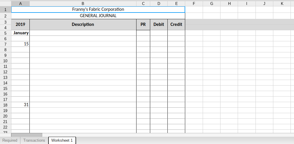 A
B
D
E
G
H
J
K
1.
Franny's Fabric Corporation
2
GENERAL JOURNAL
3
2019
Description
PR
Debit
Credit
4
January
6
7
15
9
10
11
12
13
14
15
16
17
18
31
19
20
21
22
23
Required
Transactions
Worksheet 1

