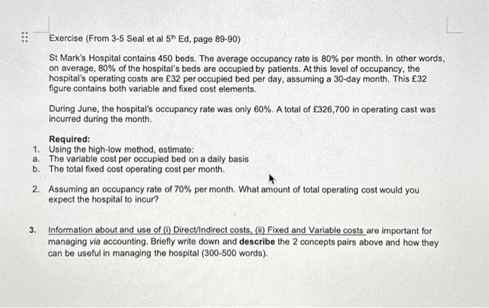 ⠀⠀
Exercise (From 3-5 Seal et al 5th Ed, page 89-90)
St Mark's Hospital contains 450 beds. The average occupancy rate is 80% per month. In other words,
on average, 80% of the hospital's beds are occupied by patients. At this level of occupancy, the
hospital's operating costs are £32 per occupied bed per day, assuming a 30-day month. This £32
figure contains both variable and fixed cost elements.
During June, the hospital's occupancy rate was only 60%. A total of £326,700 in operating cast was
incurred during the month.
Required:
1.
Using the high-low method, estimate:
a. The variable cost per occupied bed on a daily basis
b. The total fixed cost operating cost per month.
2. Assuming an occupancy rate of 70% per month. What amount of total operating cost would you
expect the hospital to incur?
3. Information about and use of (i) Direct/Indirect costs, (ii) Fixed and Variable costs are important for
managing via accounting. Briefly write down and describe the 2 concepts pairs above and how they
can be useful in managing the hospital (300-500 words).