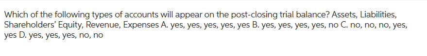 Which of the following types of accounts will appear on the post-closing trial balance? Assets, Liabilities,
Shareholders' Equity, Revenue, Expenses A. yes, yes, yes, yes, yes B. yes, yes, yes, yes, no C. no, no, no, yes,
yes D. yes, yes, yes, no, no