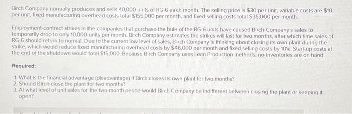 Birch Company normally produces and sells 40,000 units of RG-6 each month. The selling price is $30 per unit, variable costs are $10
per unit, fixed manufacturing overhead costs total $155,000 per month, and fixed selling costs total $36,000 per month.
Employment-contract strikes in the companies that purchase the bulk of the RG-6 units have caused Birch Company's sales to
temporarily drop to only 10,000 units per month. Birch Company estimates the strikes will last for two months, after which time sales of
RG-6 should return to normal. Due to the current low level of sales, Birch Company is thinking about closing its own plant during the
strike, which would reduce fixed manufacturing overhead costs by $46,000 per month and fixed selling costs by 10%. Start-up costs at
the end of the shutdown would total $15,000. Because Birch Company uses Lean Production methods, no inventories are on hand.
Required:
1. What is the financial advantage (disadvantage) if Birch closes its own plant for two months?
2. Should Birch close the plant for two months?
3. At what level of unit sales for the two-month period would Birch Company be indifferent between closing the plant or keeping it
open?