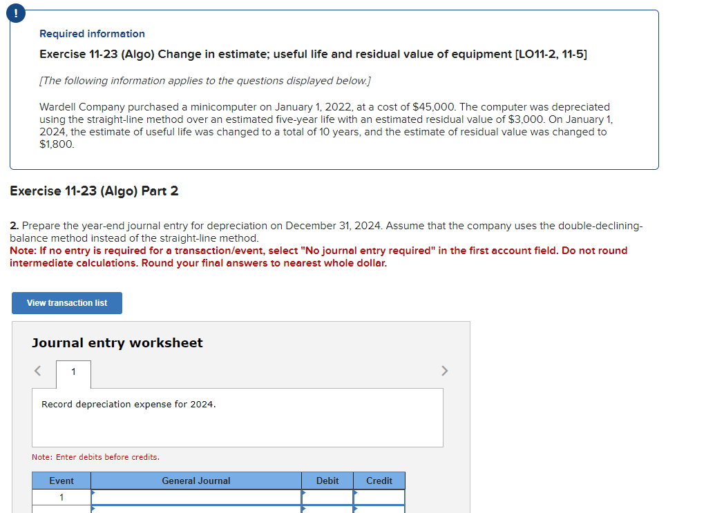 Required information
Exercise 11-23 (Algo) Change in estimate; useful life and residual value of equipment [LO11-2, 11-5]
[The following information applies to the questions displayed below.]
Wardell Company purchased a minicomputer on January 1, 2022, at a cost of $45,000. The computer was depreciated
using the straight-line method over an estimated five-year life with an estimated residual value of $3,000. On January 1,
2024, the estimate of useful life was changed to a total of 10 years, and the estimate of residual value was changed to
$1,800.
Exercise 11-23 (Algo) Part 2
2. Prepare the year-end journal entry for depreciation on December 31, 2024. Assume that the company uses the double-declining-
balance method instead of the straight-line method.
Note: If no entry is required for a transaction/event, select "No journal entry required" in the first account field. Do not round
intermediate calculations. Round your final answers to nearest whole dollar.
View transaction list
Journal entry worksheet
<
1
Record depreciation expense for 2024.
Note: Enter debits before credits.
Event
1
General Journal
Debit
Credit
>