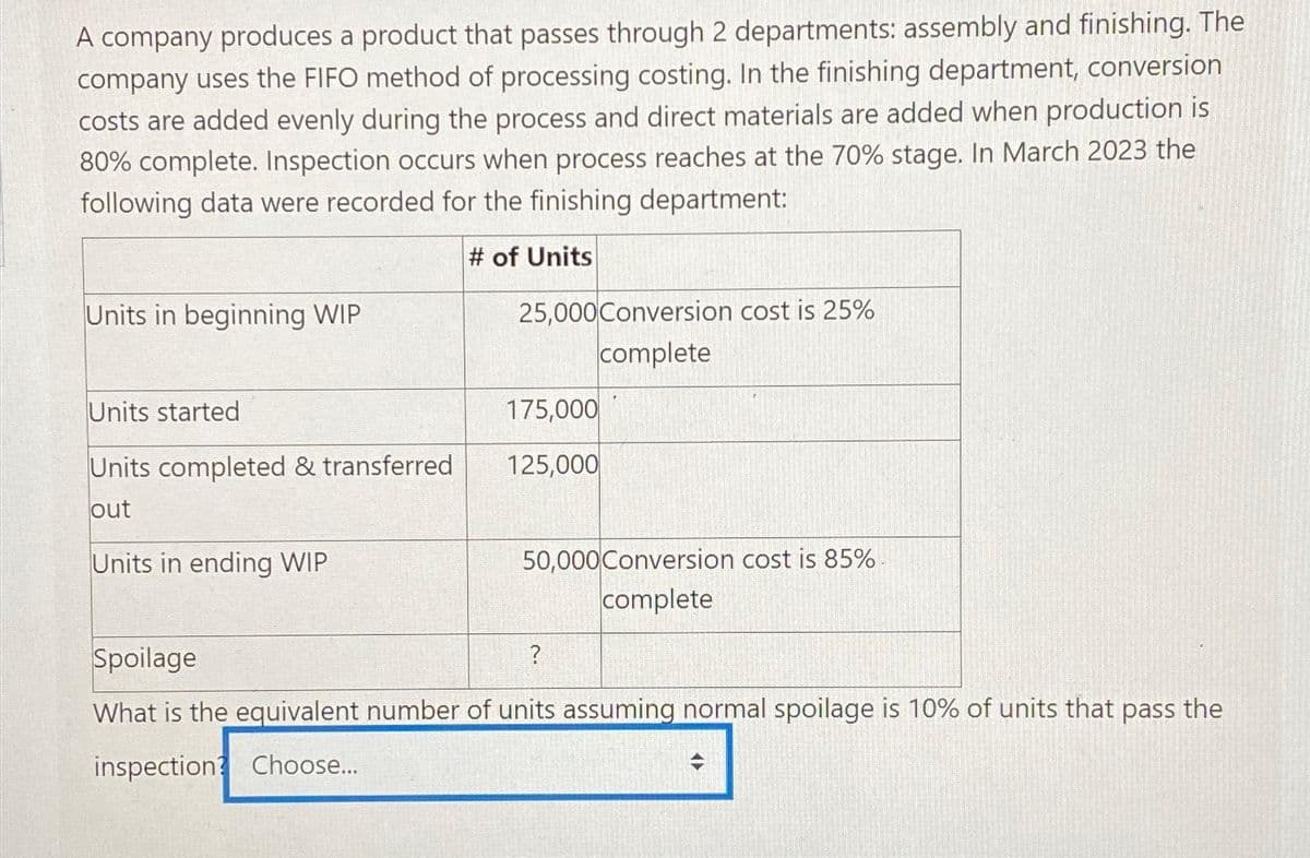 A company produces a product that passes through 2 departments: assembly and finishing. The
company uses the FIFO method of processing costing. In the finishing department, conversion
costs are added evenly during the process and direct materials are added when production is
80% complete. Inspection occurs when process reaches at the 70% stage. In March 2023 the
following data were recorded for the finishing department:
# of Units
Units in beginning WIP
Units started
Units completed & transferred
out
Units in ending WIP
25,000 Conversion cost is 25%
complete
175,000
125,000
50,000 Conversion cost is 85%-
complete
?
Spoilage
What is the equivalent number of units assuming normal spoilage is 10% of units that pass the
inspection Choose...
<►