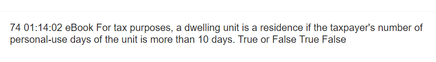 74 01:14:02 eBook For tax purposes, a dwelling unit is a residence if the taxpayer's number of
personal-use days of the unit is more than 10 days. True or False True False