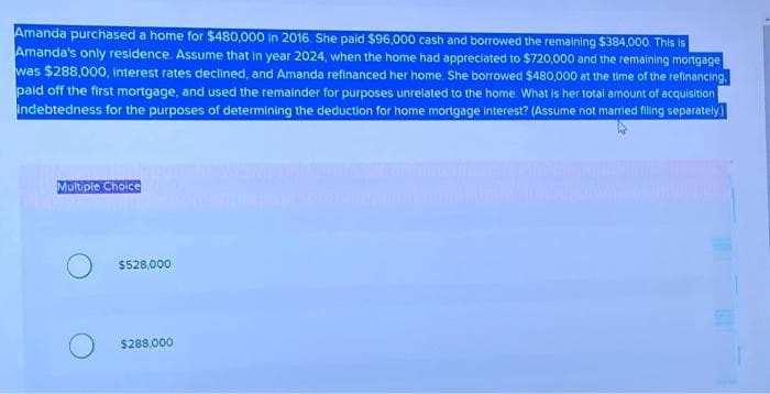 Amanda purchased a home for $480,000 in 2016. She paid $96,000 cash and borrowed the remaining $384,000. This is
Amanda's only residence. Assume that in year 2024, when the home had appreciated to $720,000 and the remaining mortgage
was $288,000, Interest rates declined, and Amanda refinanced her home. She borrowed $480,000 at the time of the refinancing.
paid off the first mortgage, and used the remainder for purposes unrelated to the home. What is her total amount of acquisition
Indebtedness for the purposes of determining the deduction for home mortgage Interest? (Assume not married filing separately.)
Multiple Choice
$528,000
$288,000